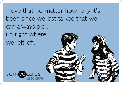 I love that no matter how long it's
been since we last talked that we
can always pick
up right where
we left off.