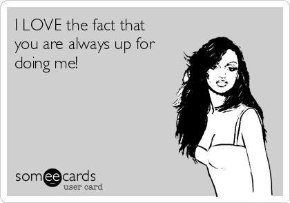 I LOVE the fact that
you are always up for
doing me! 