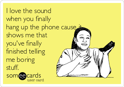 I love the sound
when you finally
hang up the phone cause it
shows me that
you've finally
finished telling
me boring
stuff.