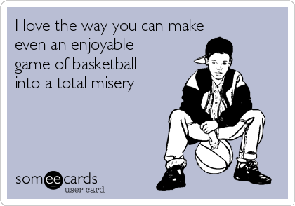 I love the way you can make
even an enjoyable
game of basketball
into a total misery