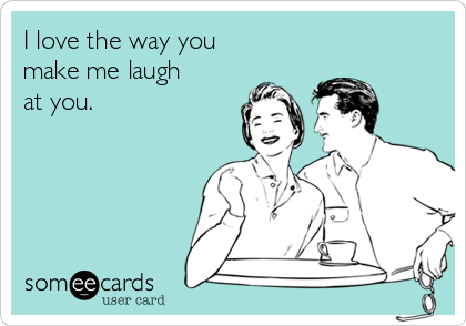 I love the way you
make me laugh
at you. 