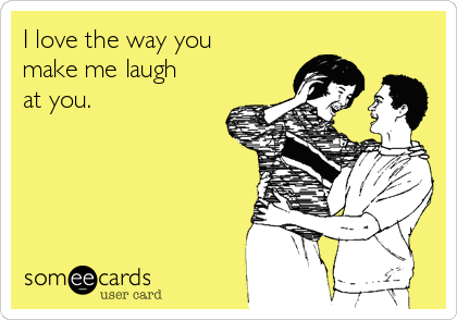 I love the way you make me laugh at you.