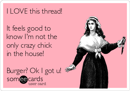 I LOVE this thread!
  
It feels good to
know I'm not the
only crazy chick
in the house!

Burger? Ok I got u!