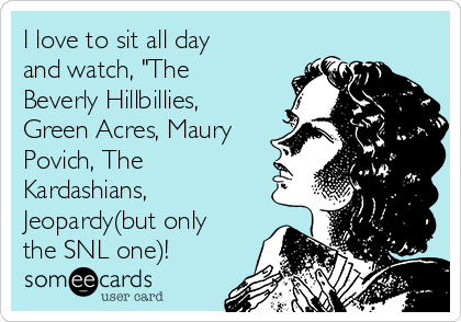 I love to sit all day
and watch, "The
Beverly Hillbillies,
Green Acres, Maury
Povich, The
Kardashians,
Jeopardy(but only
the SNL one)!