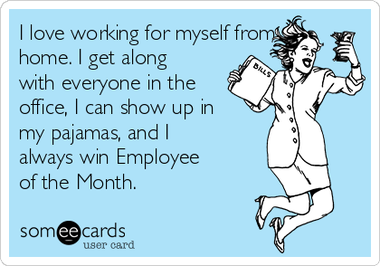 I love working for myself from
home. I get along
with everyone in the
office, I can show up in
my pajamas, and I
always win Employee
of the Month.