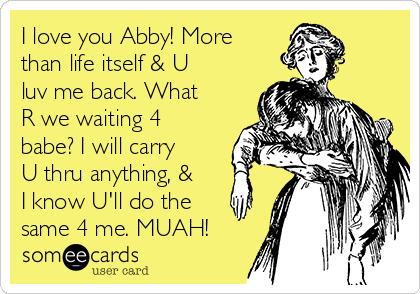 I love you Abby! More
than life itself & U
luv me back. What
R we waiting 4
babe? I will carry
U thru anything, &
I know U'll do the
same 4 me. MUAH!