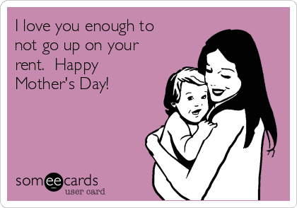 I love you enough to
not go up on your
rent.  Happy
Mother's Day!