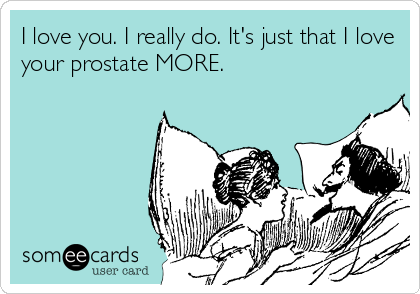 I love you. I really do. It's just that I love
your prostate MORE.