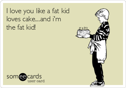 I love you like a fat kid
loves cake....and i'm
the fat kid!