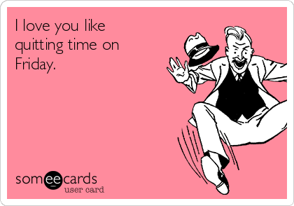 I love you like
quitting time on
Friday.