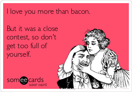 I love you more than bacon.

But it was a close
contest, so don't
get too full of
yourself.