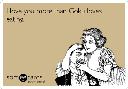 I love you more than Goku loves
eating.