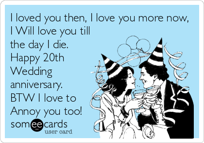 I loved you then, I love you more now,
I Will love you till
the day I die. 
Happy 20th 
Wedding
anniversary. 
BTW I love to
Annoy you too! 