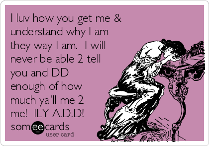 I luv how you get me &
understand why I am
they way I am.  I will
never be able 2 tell
you and DD
enough of how
much ya'll me 2
me!  ILY A.D.D!