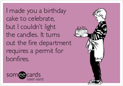 I made you a birthday
cake to celebrate,
but I couldn’t light
the candles. It turns
out the fire department
requires a permit for
bonfires.
