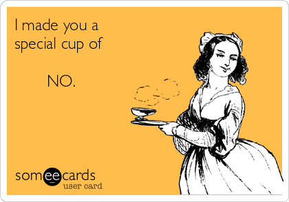 I made you a
special cup of 

       NO.
