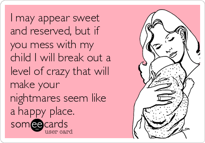 I may appear sweet
and reserved, but if
you mess with my
child I will break out a
level of crazy that will
make your
nightmares seem like
a happy place. 