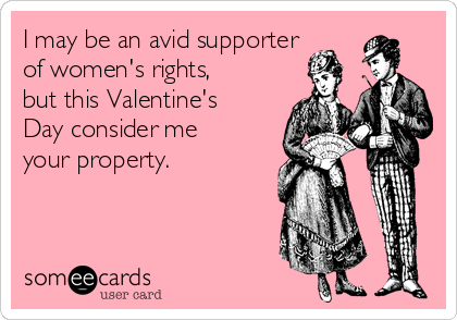 I may be an avid supporter
of women's rights,
but this Valentine's
Day consider me
your property. 