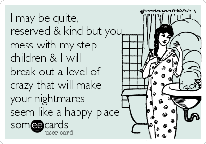 I may be quite,
reserved & kind but you
mess with my step
children & I will
break out a level of
crazy that will make
your nightmares
seem like a happy place