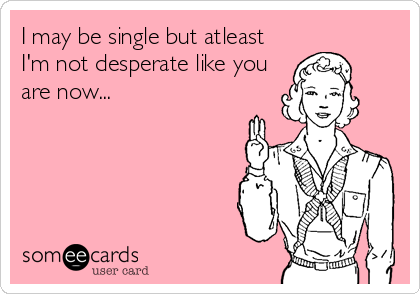 I may be single but atleast
I'm not desperate like you
are now...