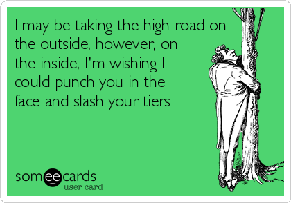 I may be taking the high road on
the outside, however, on
the inside, I'm wishing I
could punch you in the
face and slash your tiers