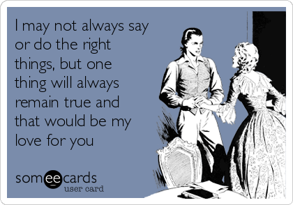 I may not always say
or do the right
things, but one
thing will always
remain true and
that would be my
love for you