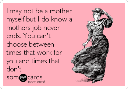 I may not be a mother
myself but I do know a 
mothers job never
ends. You can't
choose between
times that work for
you and times that
don't.  