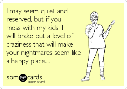 I may seem quiet and
reserved, but if you
mess with my kids, I
will brake out a level of 
craziness that will make
your nightmares seem like
a happy place....