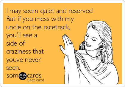 I may seem quiet and reserved 
But if you mess with my
uncle on the racetrack,
you'll see a
side of
craziness that
youve never
seen. 