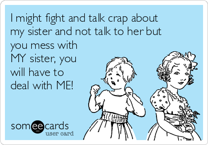 I might fight and talk crap about
my sister and not talk to her but
you mess with
MY sister, you
will have to
deal with ME!