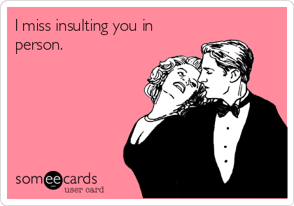 I miss insulting you in
person.

