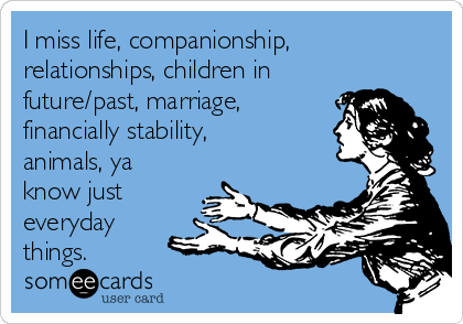 I miss life, companionship,
relationships, children in
future/past, marriage,
financially stability,
animals, ya
know just
everyday
things.