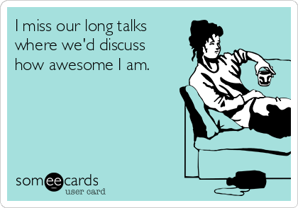 I miss our long talks 
where we'd discuss
how awesome I am.