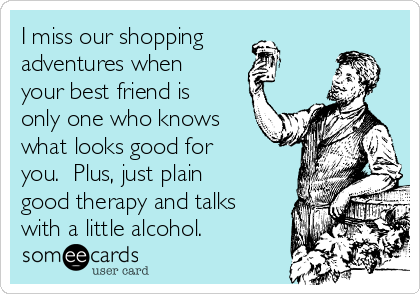 I miss our shopping
adventures when
your best friend is
only one who knows
what looks good for
you.  Plus, just plain
good therapy and talks
with a little alcohol.