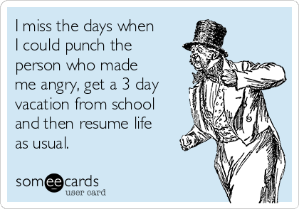 I miss the days when
I could punch the
person who made
me angry, get a 3 day
vacation from school
and then resume life
as usual.