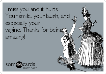 I miss you and it hurts.
Your smile, your laugh, and
especially your
vagine. Thanks for being
amazing!