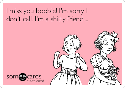 I miss you boobie! I'm sorry I
don't call. I'm a shitty friend.... 