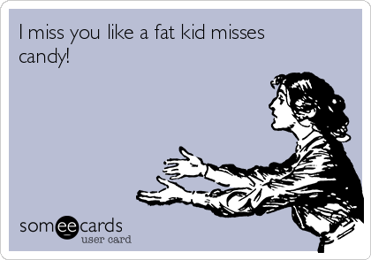 I miss you like a fat kid misses
candy!