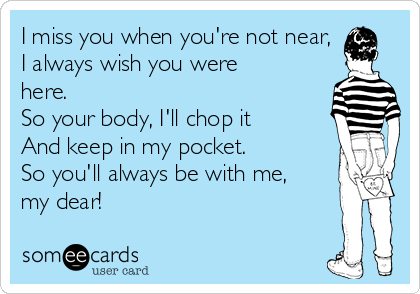 I miss you when you're not near,
I always wish you were
here. 
So your body, I'll chop it
And keep in my pocket. 
So you'll always be with me,
my dear! 