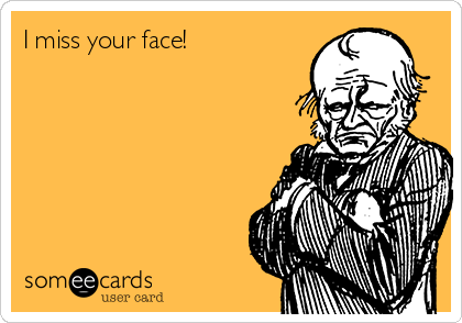 I miss your face! 