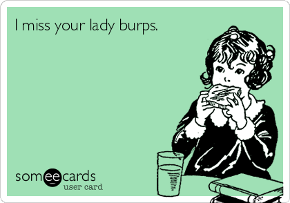 I miss your lady burps. 