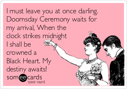 I must leave you at once darling.
Doomsday Ceremony waits for
my arrival, When the
clock strikes midnight
I shall be
crowned a 
Black Heart. My
destiny awaits!