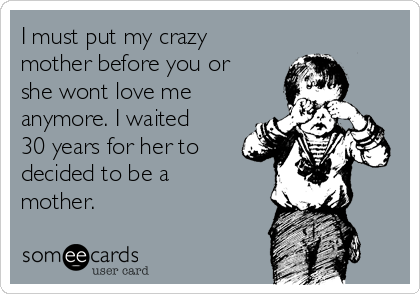 I must put my crazy
mother before you or
she wont love me
anymore. I waited
30 years for her to
decided to be a
mother.  