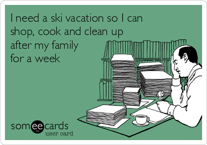 I need a ski vacation so I can
shop, cook and clean up
after my family
for a week