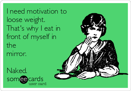 I need motivation to
loose weight.
That's why I eat in
front of myself in
the
mirror.

Naked.