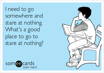 I need to go 
somewhere and
stare at nothing.
What's a good 
place to go to 
stare at nothing?