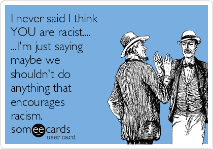 I never said I think
YOU are racist....
...I'm just saying
maybe we
shouldn't do
anything that 
encourages
racism.