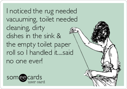 I noticed the rug needed
vacuuming, toilet needed
cleaning, dirty
dishes in the sink &
the empty toilet paper
roll so I handled it....said
no one ever!