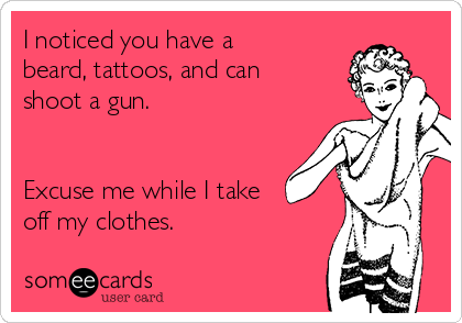 I noticed you have a
beard, tattoos, and can
shoot a gun.


Excuse me while I take
off my clothes. 