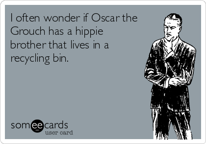 I often wonder if Oscar the
Grouch has a hippie
brother that lives in a
recycling bin.
